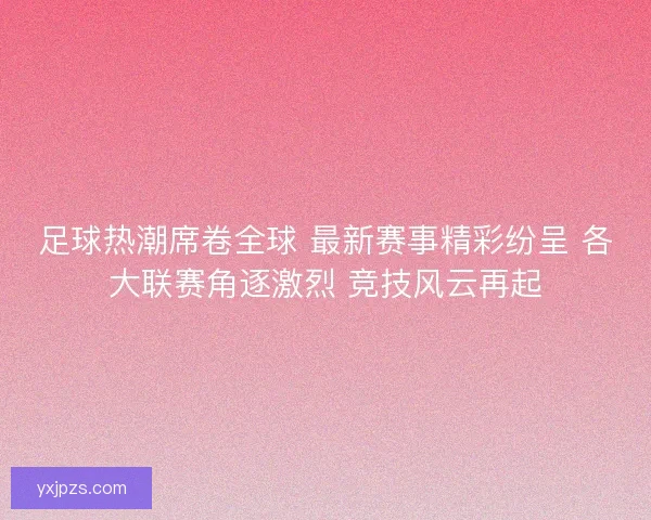 足球热潮席卷全球 最新赛事精彩纷呈 各大联赛角逐激烈 竞技风云再起