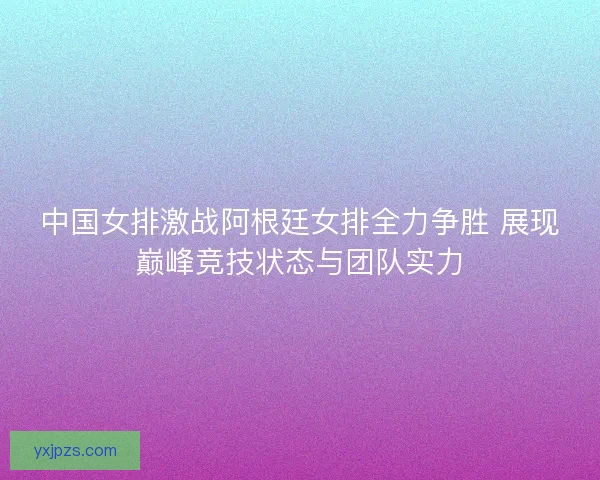 中国女排激战阿根廷女排全力争胜 展现巅峰竞技状态与团队实力