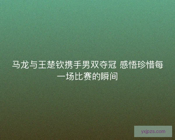 马龙与王楚钦携手男双夺冠 感悟珍惜每一场比赛的瞬间
