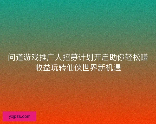 问道游戏推广人招募计划开启助你轻松赚收益玩转仙侠世界新机遇